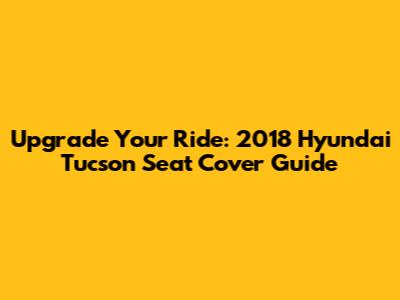 Upgrade Your Ride: 2018 Hyundai Tucson Seat Cover Guide
