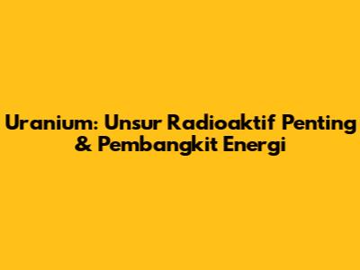 Uranium: Unsur Radioaktif Penting & Pembangkit Energi