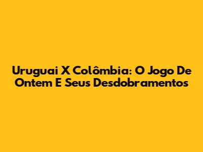 Uruguai X Colômbia: O Jogo De Ontem E Seus Desdobramentos