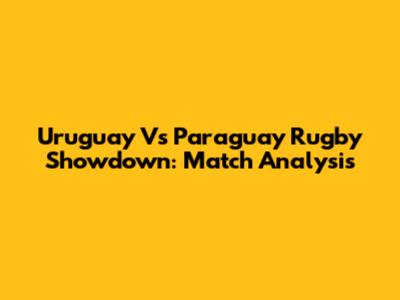 Uruguay Vs Paraguay Rugby Showdown: Match Analysis