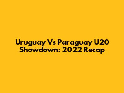 Uruguay Vs Paraguay U20 Showdown: 2022 Recap