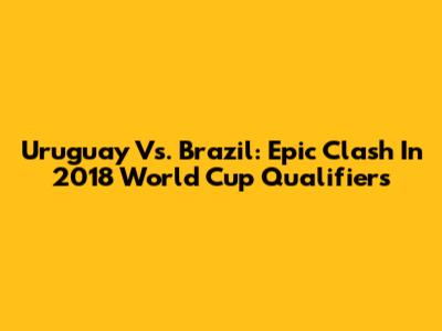 Uruguay Vs. Brazil: Epic Clash In 2018 World Cup Qualifiers