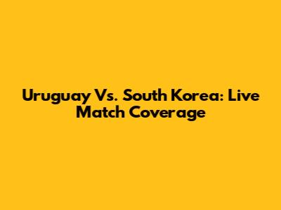 Uruguay Vs. South Korea: Live Match Coverage
