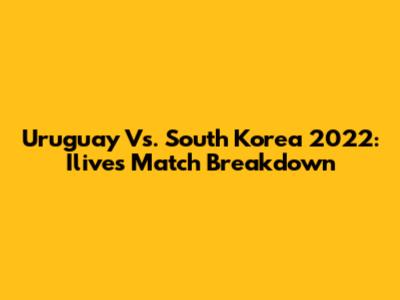 Uruguay Vs. South Korea 2022: Ilive's Match Breakdown