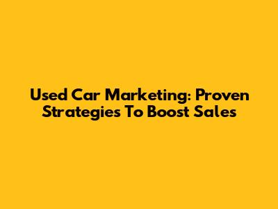 Used Car Marketing: Proven Strategies To Boost Sales