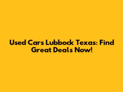 Used Cars Lubbock Texas: Find Great Deals Now!