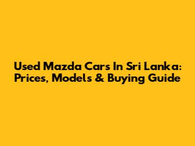 Used Mazda Cars In Sri Lanka: Prices, Models & Buying Guide