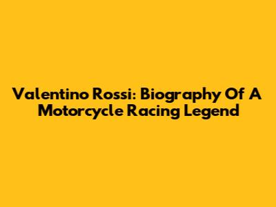 Valentino Rossi: Biography Of A Motorcycle Racing Legend