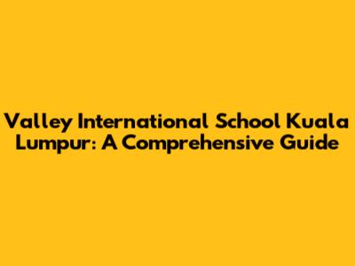 Valley International School Kuala Lumpur: A Comprehensive Guide