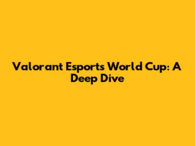 Valorant Esports World Cup: A Deep Dive