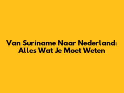 Van Suriname Naar Nederland: Alles Wat Je Moet Weten