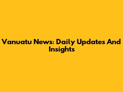 Vanuatu News: Daily Updates And Insights