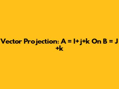 Vector Projection: A = I+j+k On B = J+k