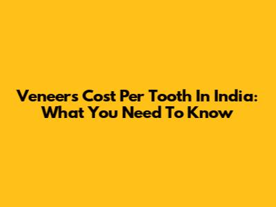 Veneers Cost Per Tooth In India: What You Need To Know