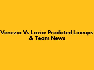 Venezia Vs Lazio: Predicted Lineups & Team News
