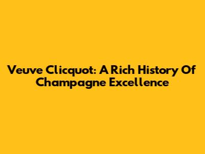 Veuve Clicquot: A Rich History Of Champagne Excellence