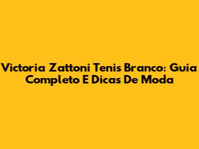 Victoria Zattoni Tenis Branco: Guia Completo E Dicas De Moda