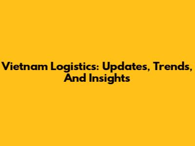 Vietnam Logistics: Updates, Trends, And Insights
