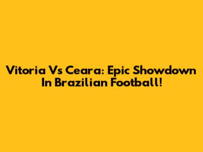 Vitoria Vs Ceara: Epic Showdown In Brazilian Football!