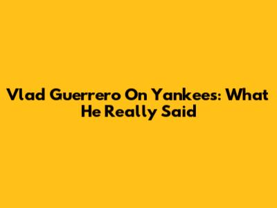 Vlad Guerrero On Yankees: What He Really Said