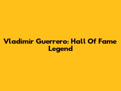 Vladimir Guerrero: Hall Of Fame Legend