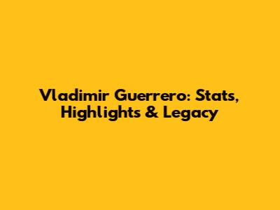 Vladimir Guerrero: Stats, Highlights & Legacy