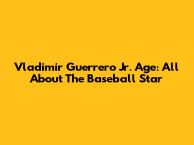 Vladimir Guerrero Jr. Age: All About The Baseball Star