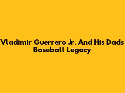 Vladimir Guerrero Jr. And His Dad's Baseball Legacy