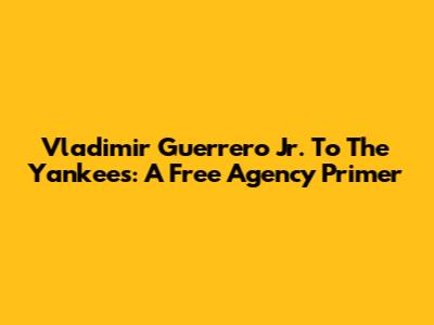 Vladimir Guerrero Jr. To The Yankees: A Free Agency Primer
