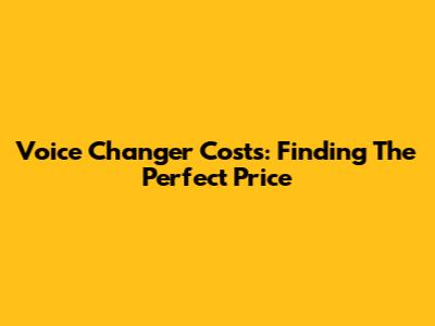 Voice Changer Costs: Finding The Perfect Price