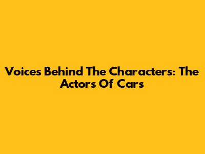 Voices Behind The Characters: The Actors Of Cars
