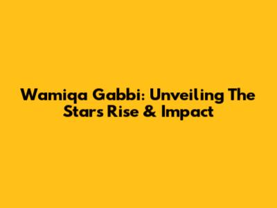 Wamiqa Gabbi: Unveiling The Star's Rise & Impact