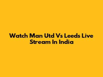 Watch Man Utd Vs Leeds Live Stream In India