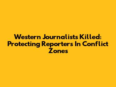 Western Journalists Killed: Protecting Reporters In Conflict Zones