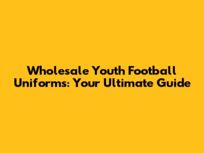 Wholesale Youth Football Uniforms: Your Ultimate Guide