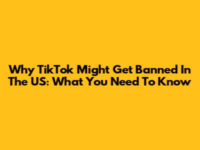 Why TikTok Might Get Banned In The US: What You Need To Know