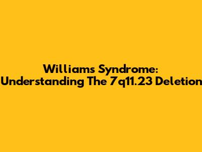 Williams Syndrome: Understanding The 7q11.23 Deletion