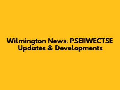 Wilmington News: PSEIIWECTSE Updates & Developments