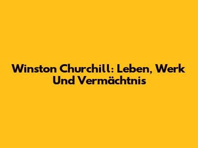 Winston Churchill: Leben, Werk Und Vermächtnis