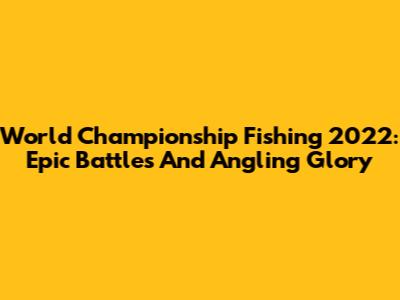 World Championship Fishing 2022: Epic Battles And Angling Glory