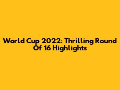World Cup 2022: Thrilling Round Of 16 Highlights