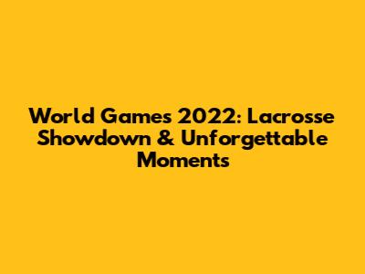 World Games 2022: Lacrosse Showdown & Unforgettable Moments