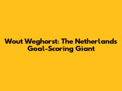 Wout Weghorst: The Netherlands' Goal-Scoring Giant