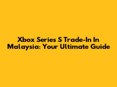 Xbox Series S Trade-In In Malaysia: Your Ultimate Guide