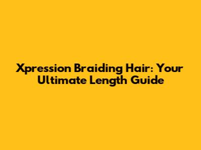 Xpression Braiding Hair: Your Ultimate Length Guide