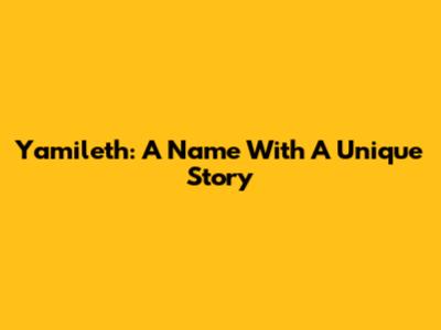 Yamileth: A Name With A Unique Story
