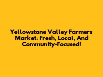 Yellowstone Valley Farmers Market: Fresh, Local, And Community-Focused!