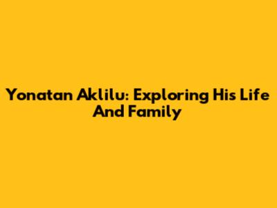 Yonatan Aklilu: Exploring His Life And Family