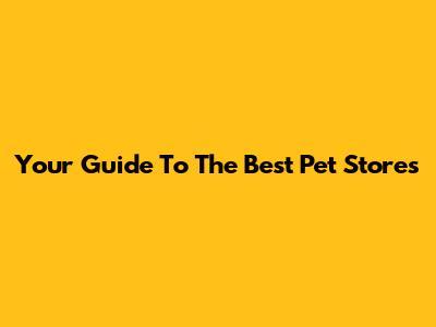 Your Guide To The Best Pet Stores