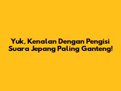 Yuk, Kenalan Dengan Pengisi Suara Jepang Paling Ganteng!